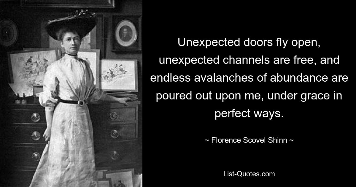 Unexpected doors fly open, unexpected channels are free, and endless avalanches of abundance are poured out upon me, under grace in perfect ways. — © Florence Scovel Shinn