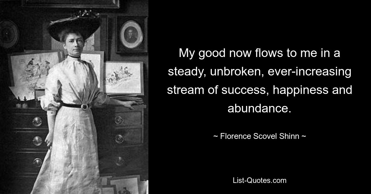 My good now flows to me in a steady, unbroken, ever-increasing stream of success, happiness and abundance. — © Florence Scovel Shinn