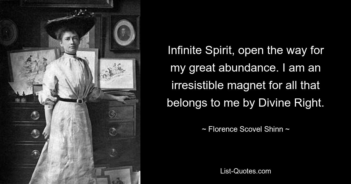 Infinite Spirit, open the way for my great abundance. I am an irresistible magnet for all that belongs to me by Divine Right. — © Florence Scovel Shinn