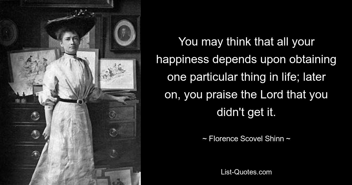 You may think that all your happiness depends upon obtaining one particular thing in life; later on, you praise the Lord that you didn't get it. — © Florence Scovel Shinn