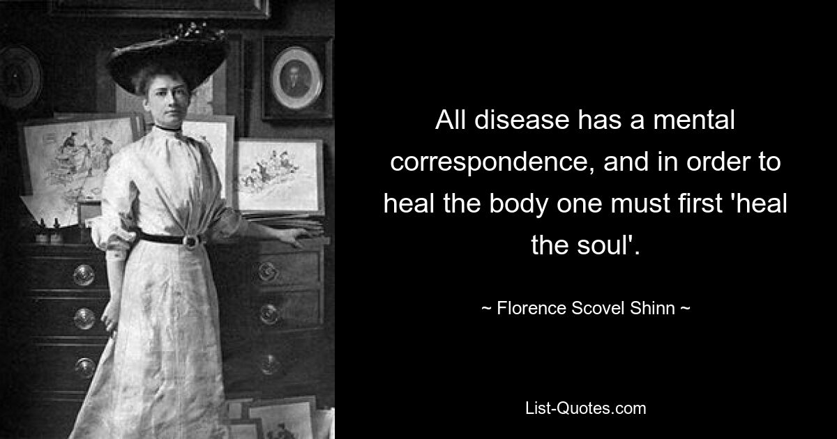 All disease has a mental correspondence, and in order to heal the body one must first 'heal the soul'. — © Florence Scovel Shinn