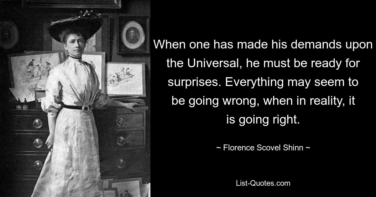 When one has made his demands upon the Universal, he must be ready for surprises. Everything may seem to be going wrong, when in reality, it is going right. — © Florence Scovel Shinn