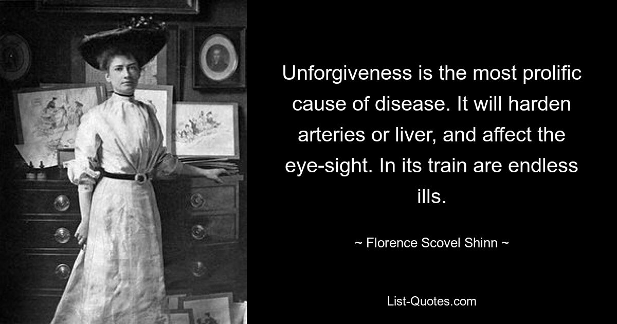 Unforgiveness is the most prolific cause of disease. It will harden arteries or liver, and affect the eye-sight. In its train are endless ills. — © Florence Scovel Shinn