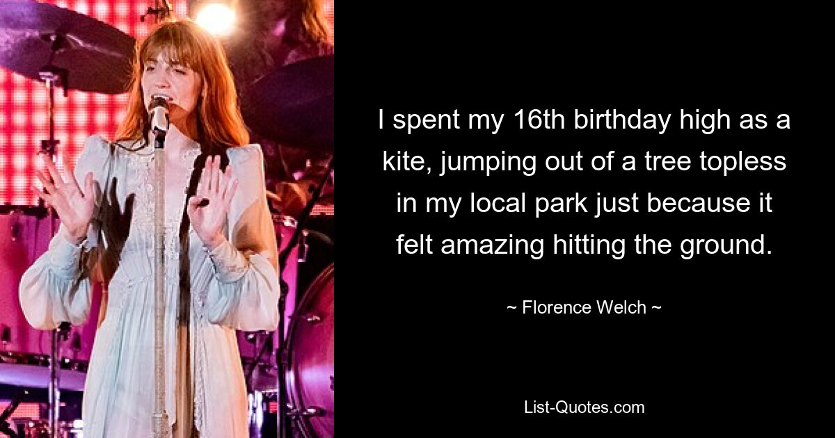 I spent my 16th birthday high as a kite, jumping out of a tree topless in my local park just because it felt amazing hitting the ground. — © Florence Welch