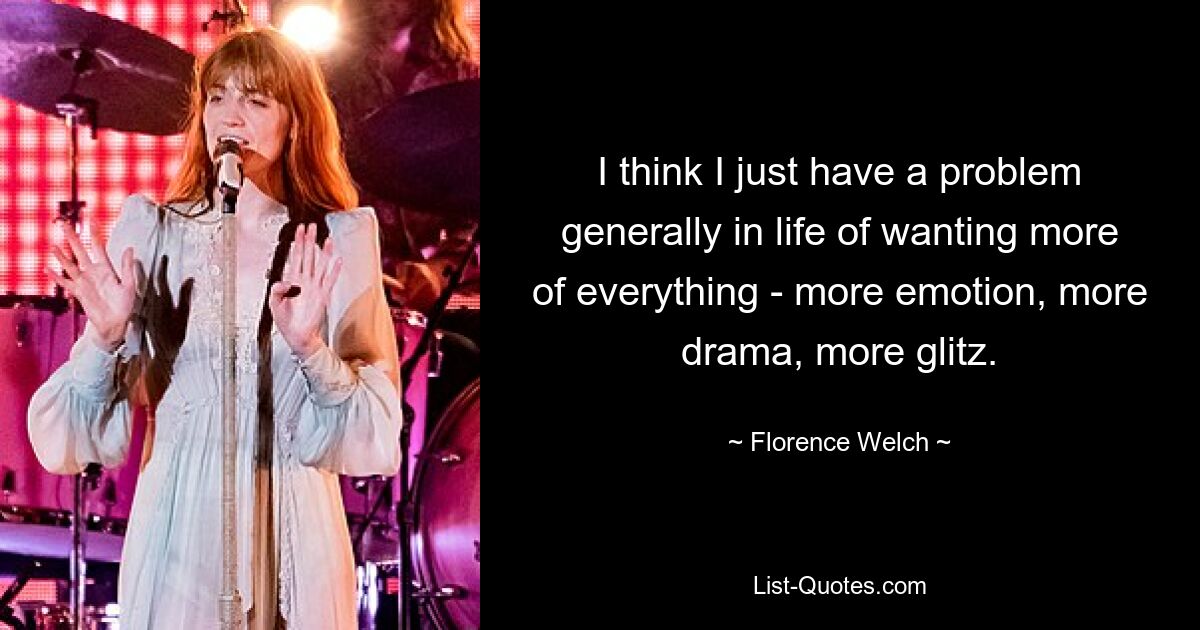 I think I just have a problem generally in life of wanting more of everything - more emotion, more drama, more glitz. — © Florence Welch