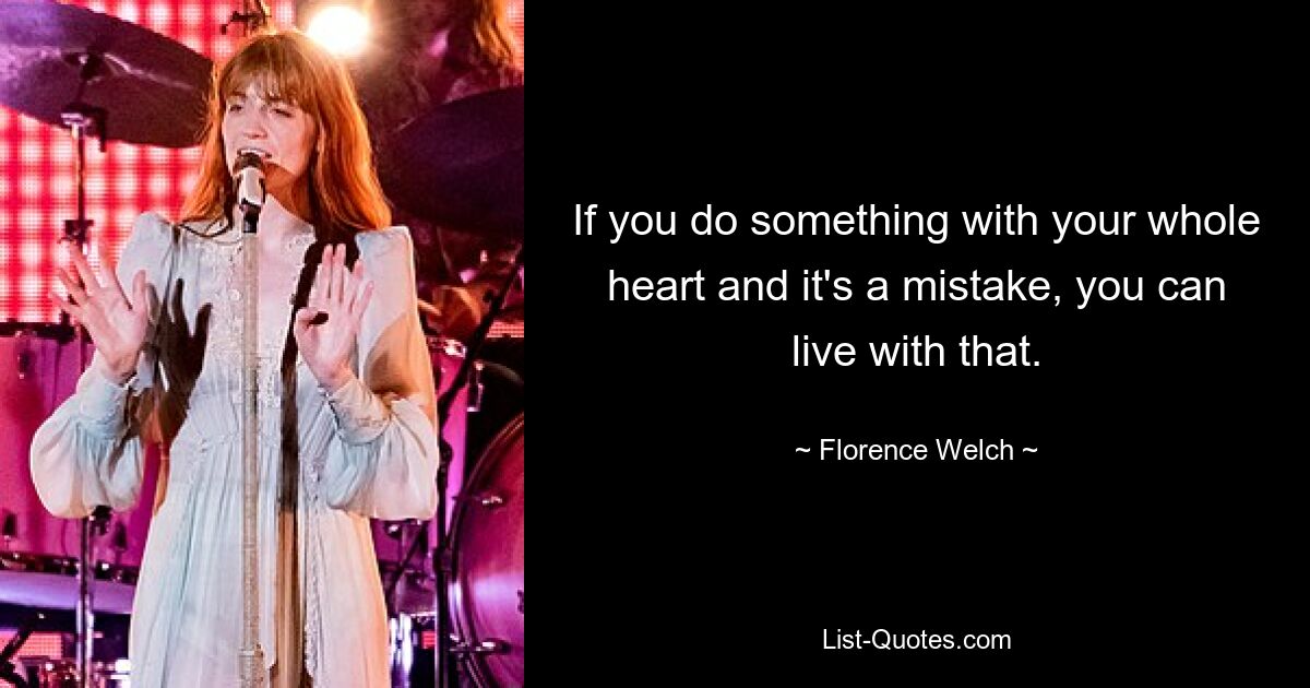 If you do something with your whole heart and it's a mistake, you can live with that. — © Florence Welch