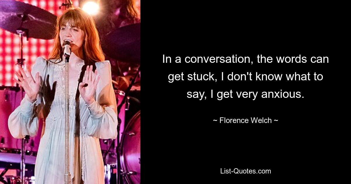 In a conversation, the words can get stuck, I don't know what to say, I get very anxious. — © Florence Welch