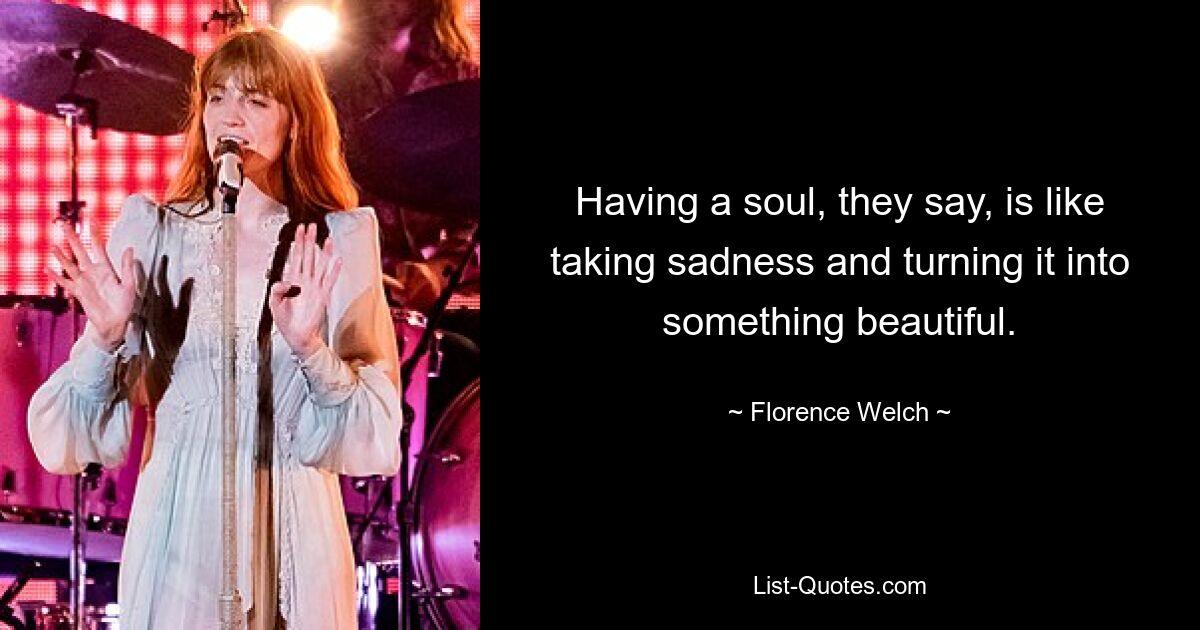 Having a soul, they say, is like taking sadness and turning it into something beautiful. — © Florence Welch