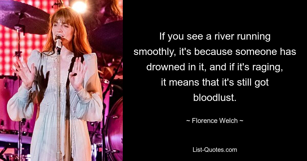 If you see a river running smoothly, it's because someone has drowned in it, and if it's raging, it means that it's still got bloodlust. — © Florence Welch