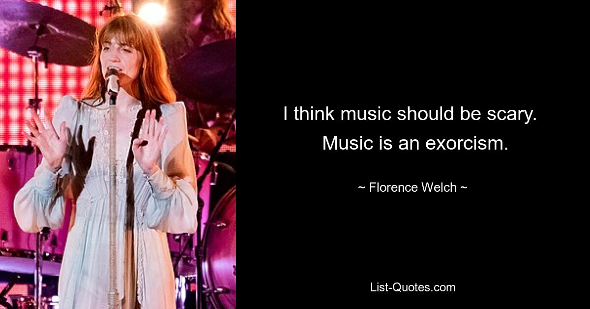 I think music should be scary. 
 Music is an exorcism. — © Florence Welch