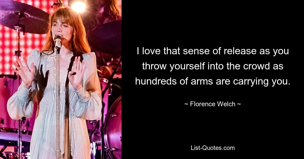 I love that sense of release as you throw yourself into the crowd as hundreds of arms are carrying you. — © Florence Welch