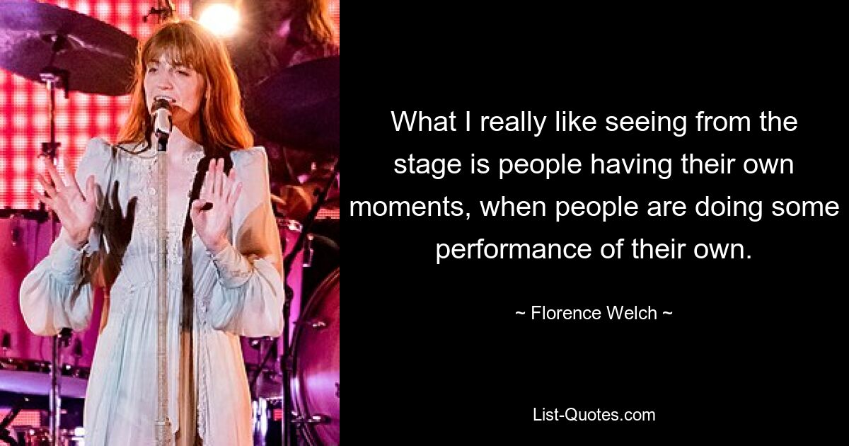 What I really like seeing from the stage is people having their own moments, when people are doing some performance of their own. — © Florence Welch