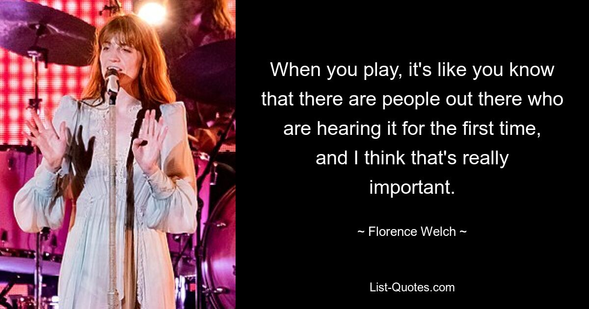 When you play, it's like you know that there are people out there who are hearing it for the first time, and I think that's really important. — © Florence Welch