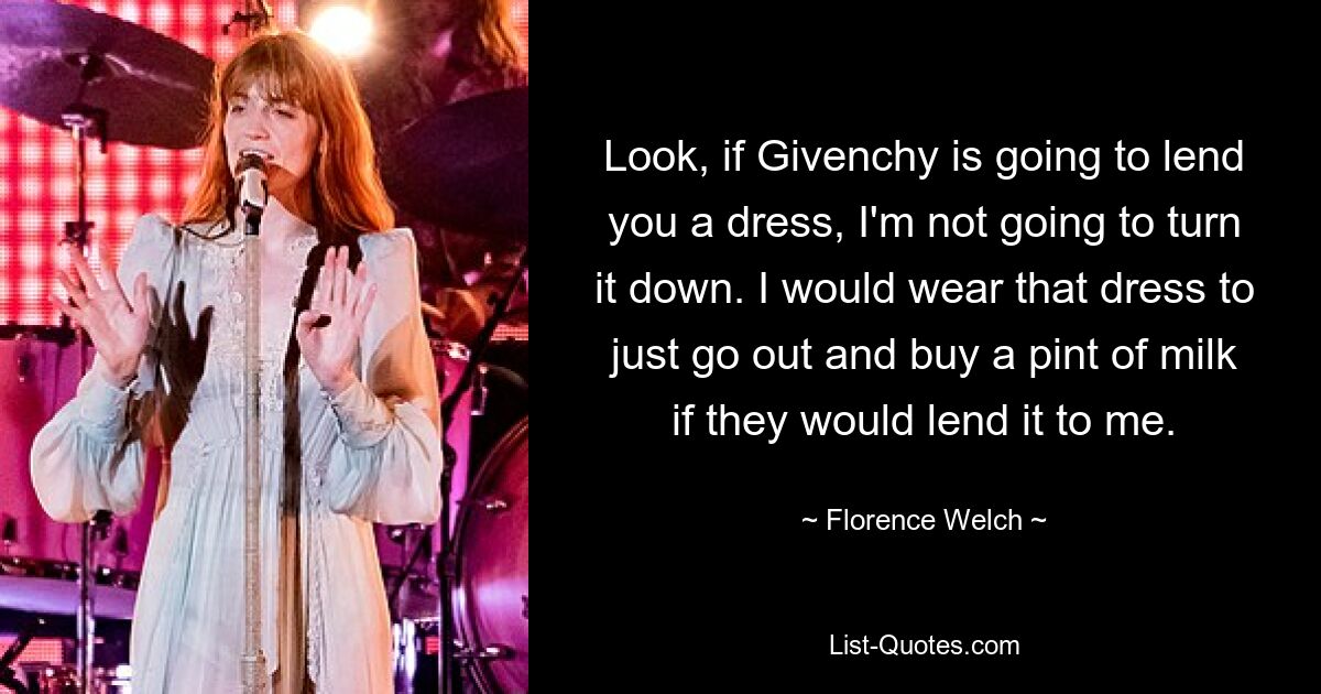 Look, if Givenchy is going to lend you a dress, I'm not going to turn it down. I would wear that dress to just go out and buy a pint of milk if they would lend it to me. — © Florence Welch