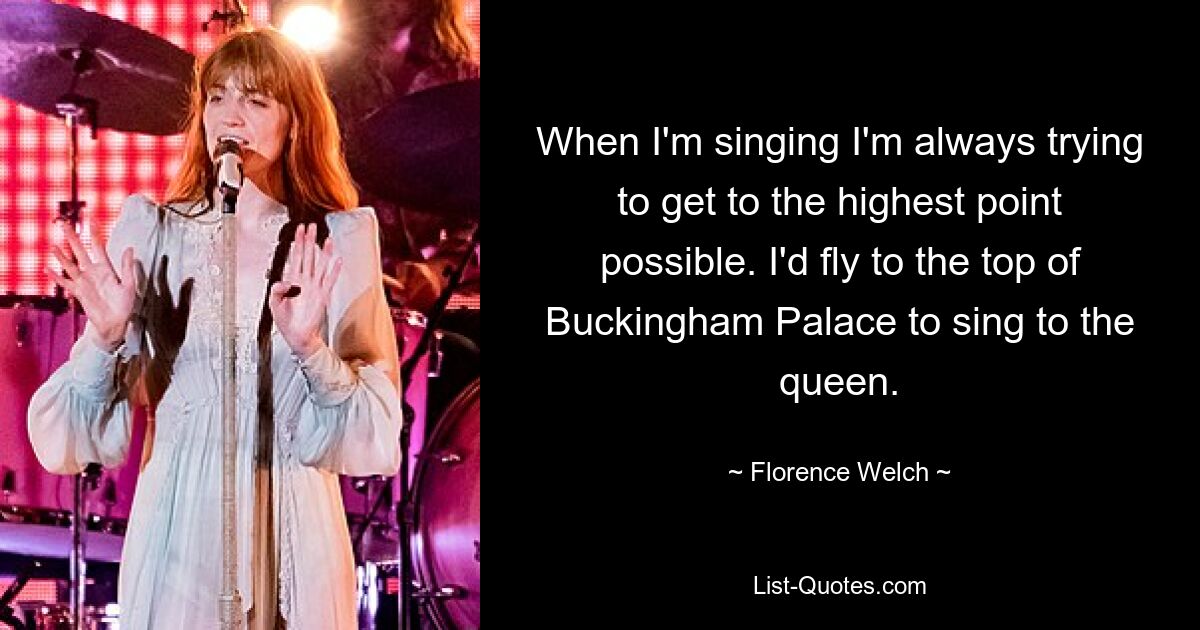 When I'm singing I'm always trying to get to the highest point possible. I'd fly to the top of Buckingham Palace to sing to the queen. — © Florence Welch