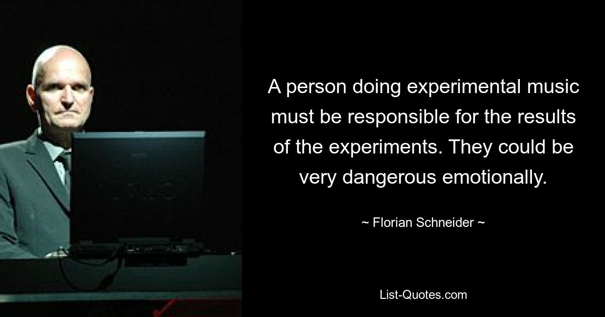 A person doing experimental music must be responsible for the results of the experiments. They could be very dangerous emotionally. — © Florian Schneider