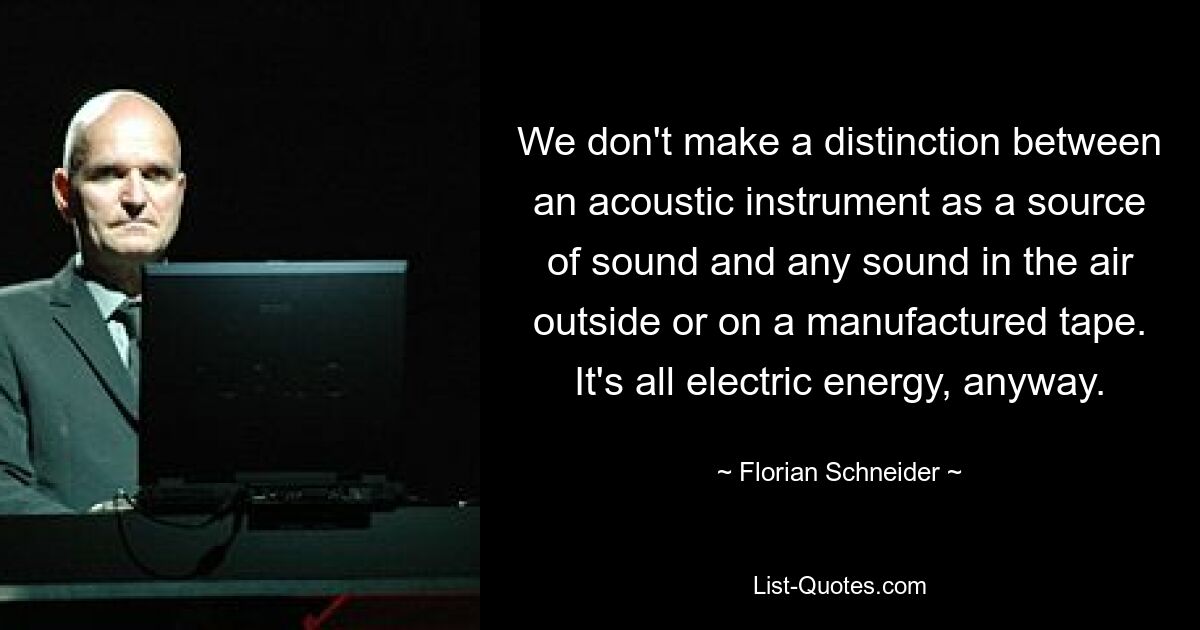 We don't make a distinction between an acoustic instrument as a source of sound and any sound in the air outside or on a manufactured tape. It's all electric energy, anyway. — © Florian Schneider