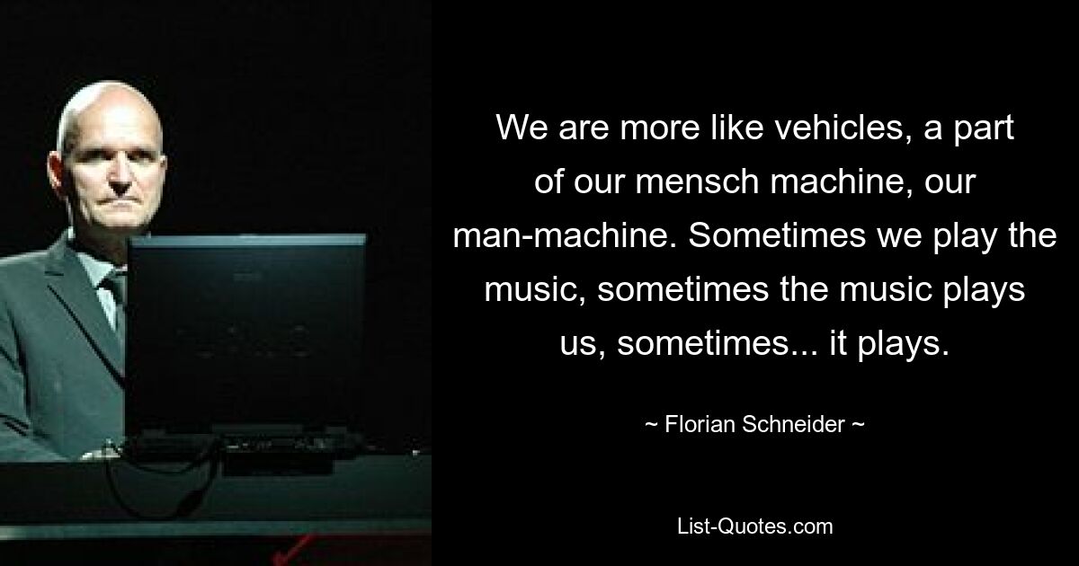 We are more like vehicles, a part of our mensch machine, our man-machine. Sometimes we play the music, sometimes the music plays us, sometimes... it plays. — © Florian Schneider