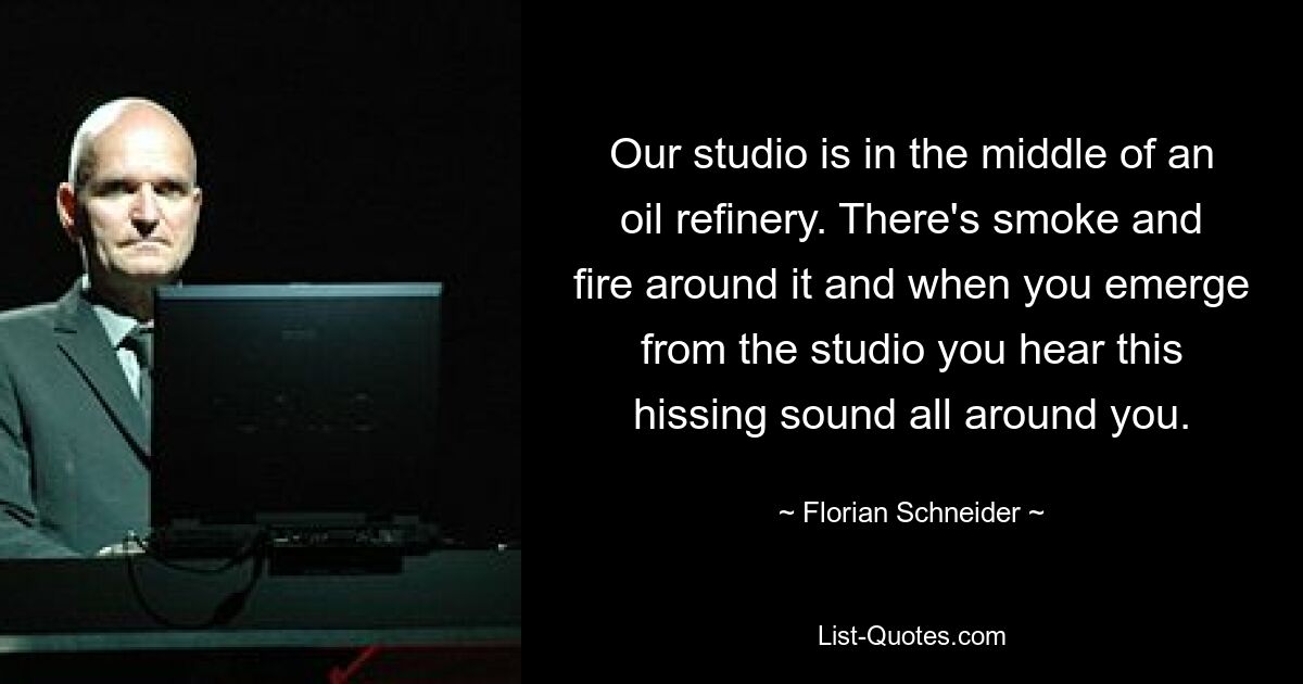 Our studio is in the middle of an oil refinery. There's smoke and fire around it and when you emerge from the studio you hear this hissing sound all around you. — © Florian Schneider