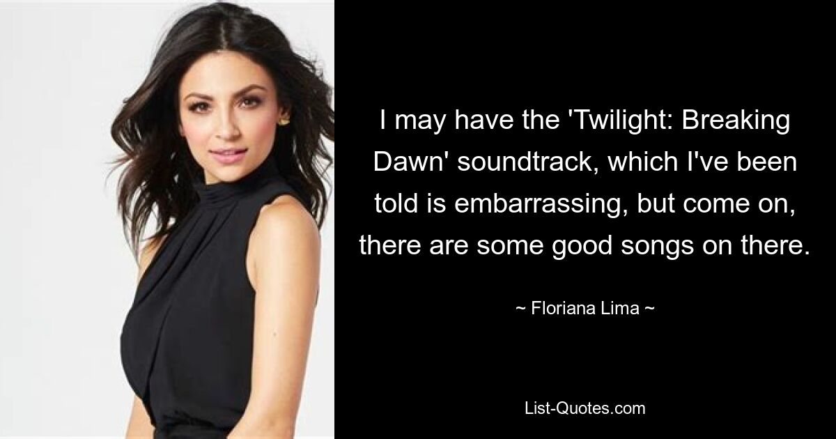 I may have the 'Twilight: Breaking Dawn' soundtrack, which I've been told is embarrassing, but come on, there are some good songs on there. — © Floriana Lima