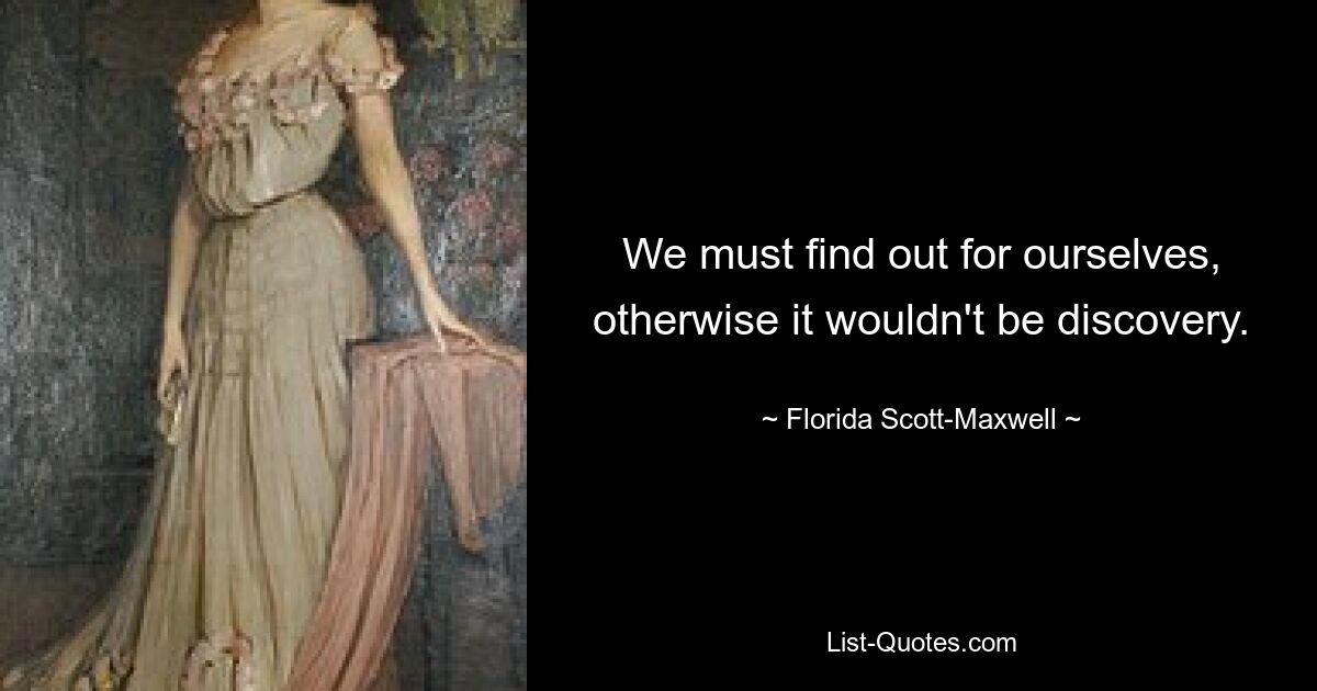 We must find out for ourselves, otherwise it wouldn't be discovery. — © Florida Scott-Maxwell