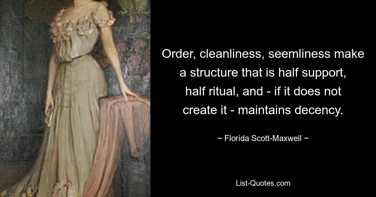 Order, cleanliness, seemliness make a structure that is half support, half ritual, and - if it does not create it - maintains decency. — © Florida Scott-Maxwell