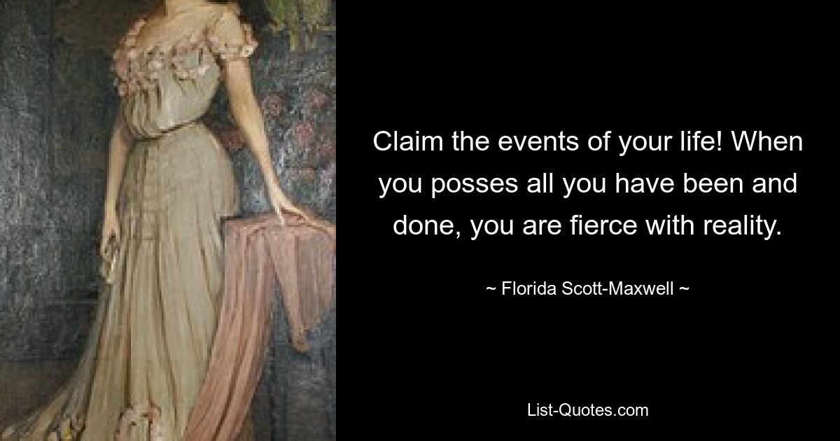 Claim the events of your life! When you posses all you have been and done, you are fierce with reality. — © Florida Scott-Maxwell