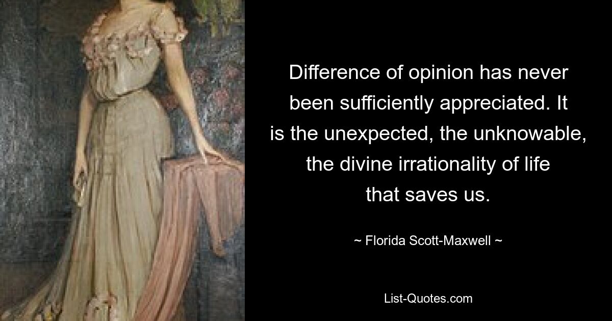 Difference of opinion has never been sufficiently appreciated. It is the unexpected, the unknowable, the divine irrationality of life that saves us. — © Florida Scott-Maxwell