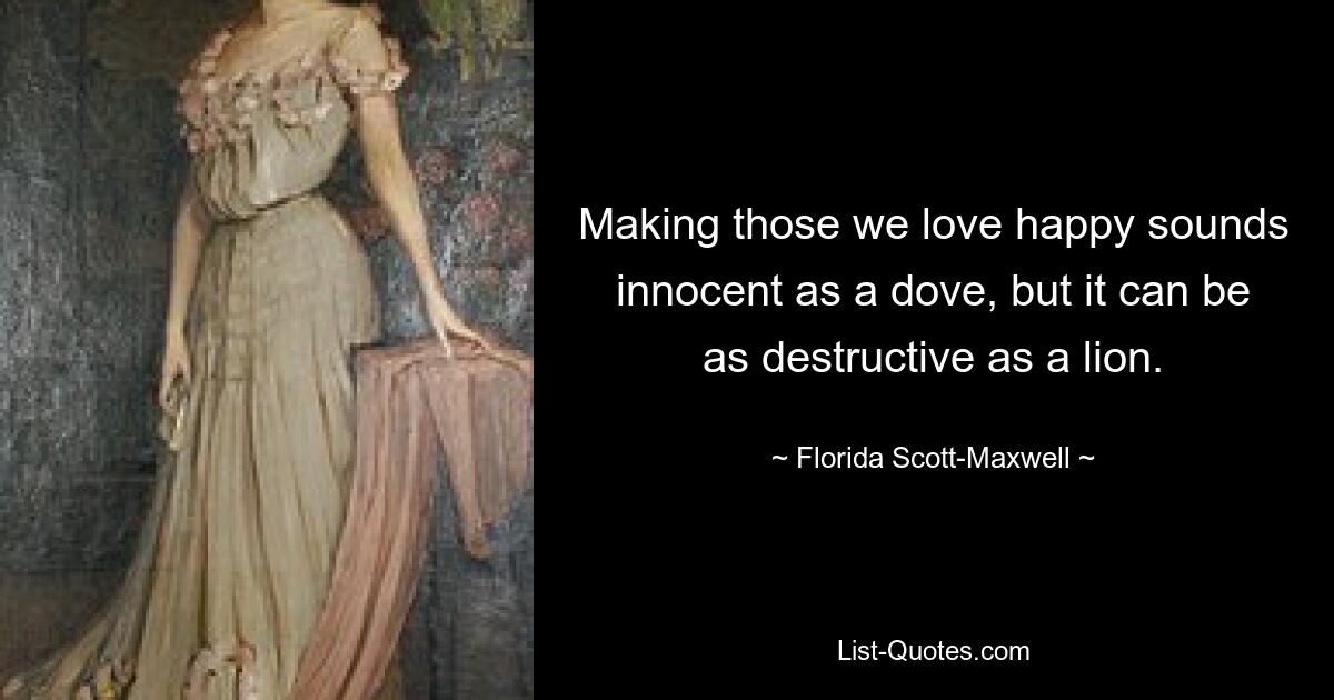 Making those we love happy sounds innocent as a dove, but it can be as destructive as a lion. — © Florida Scott-Maxwell