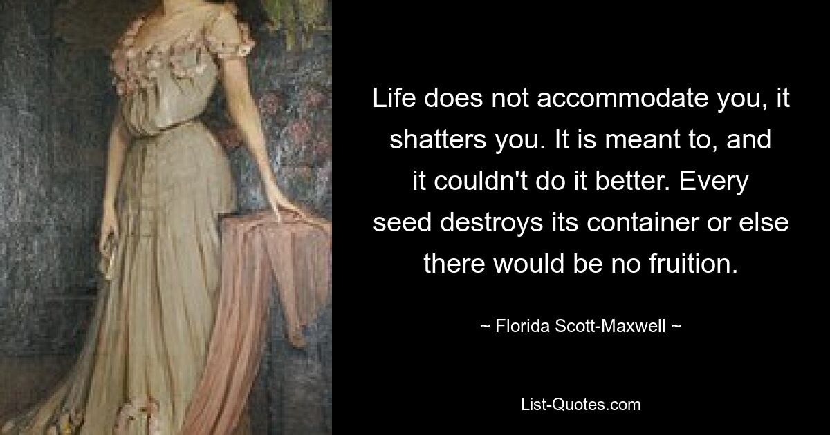 Life does not accommodate you, it shatters you. It is meant to, and it couldn't do it better. Every seed destroys its container or else there would be no fruition. — © Florida Scott-Maxwell