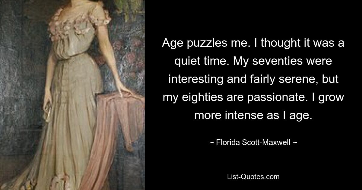 Age puzzles me. I thought it was a quiet time. My seventies were interesting and fairly serene, but my eighties are passionate. I grow more intense as I age. — © Florida Scott-Maxwell