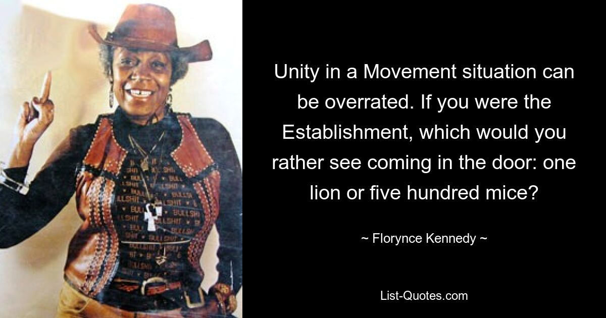 Unity in a Movement situation can be overrated. If you were the Establishment, which would you rather see coming in the door: one lion or five hundred mice? — © Florynce Kennedy