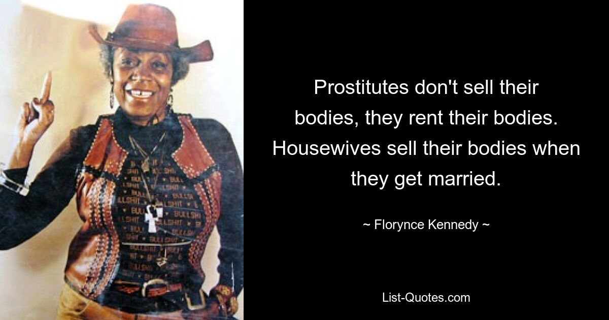 Prostitutes don't sell their bodies, they rent their bodies. Housewives sell their bodies when they get married. — © Florynce Kennedy