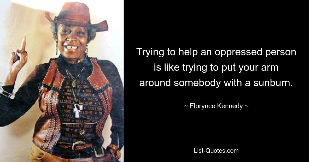 Trying to help an oppressed person is like trying to put your arm around somebody with a sunburn. — © Florynce Kennedy