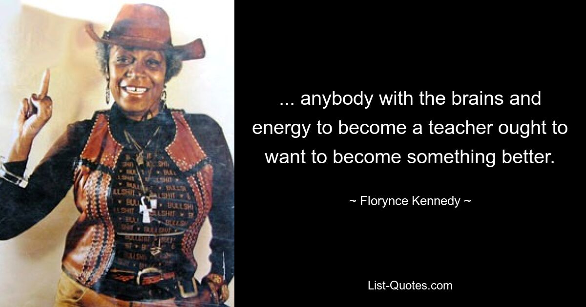 ... anybody with the brains and energy to become a teacher ought to want to become something better. — © Florynce Kennedy