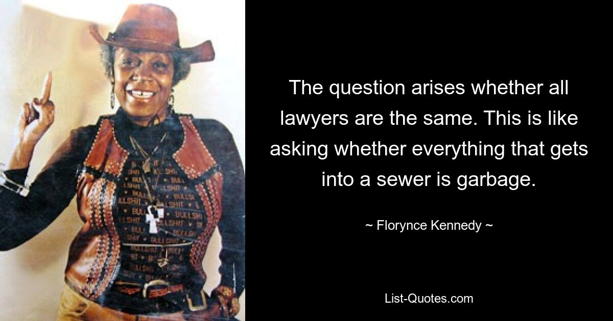 The question arises whether all lawyers are the same. This is like asking whether everything that gets into a sewer is garbage. — © Florynce Kennedy