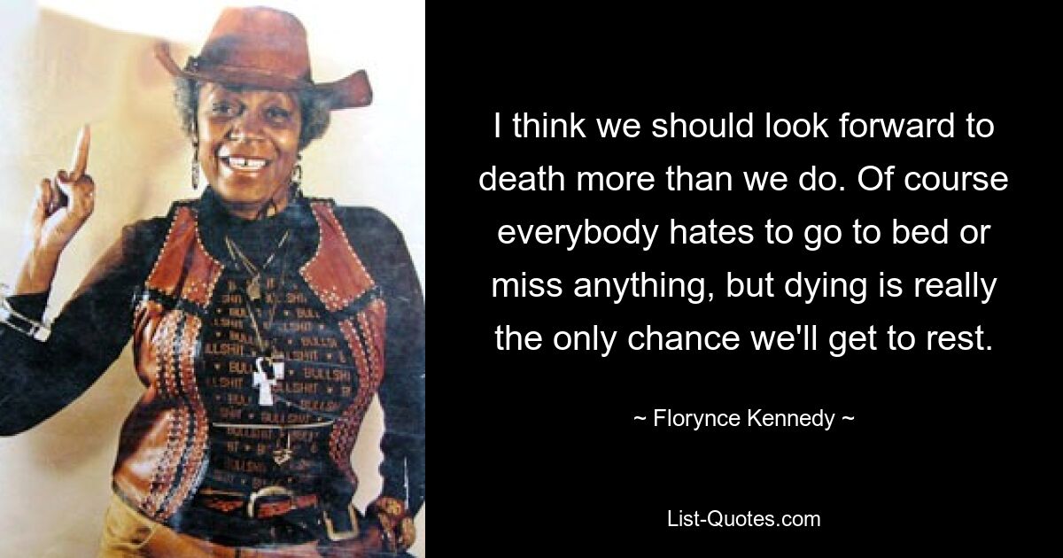 I think we should look forward to death more than we do. Of course everybody hates to go to bed or miss anything, but dying is really the only chance we'll get to rest. — © Florynce Kennedy