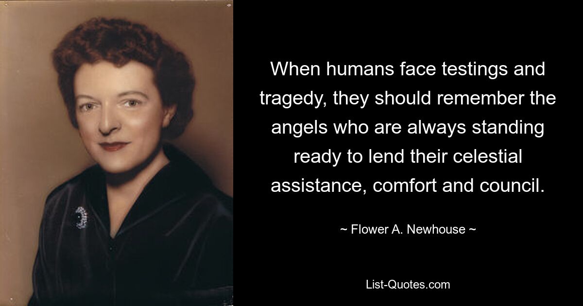 When humans face testings and tragedy, they should remember the angels who are always standing ready to lend their celestial assistance, comfort and council. — © Flower A. Newhouse