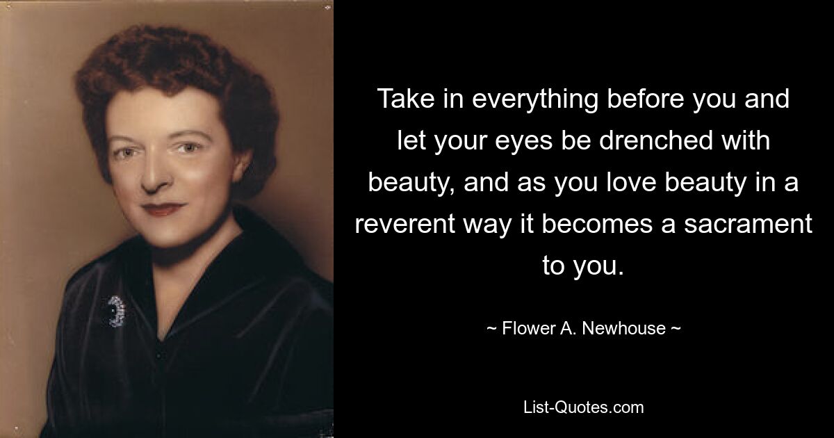 Take in everything before you and let your eyes be drenched with beauty, and as you love beauty in a reverent way it becomes a sacrament to you. — © Flower A. Newhouse