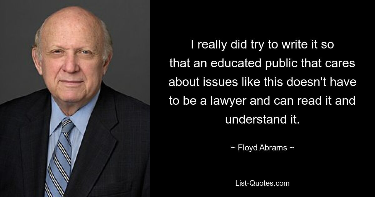 I really did try to write it so that an educated public that cares about issues like this doesn't have to be a lawyer and can read it and understand it. — © Floyd Abrams