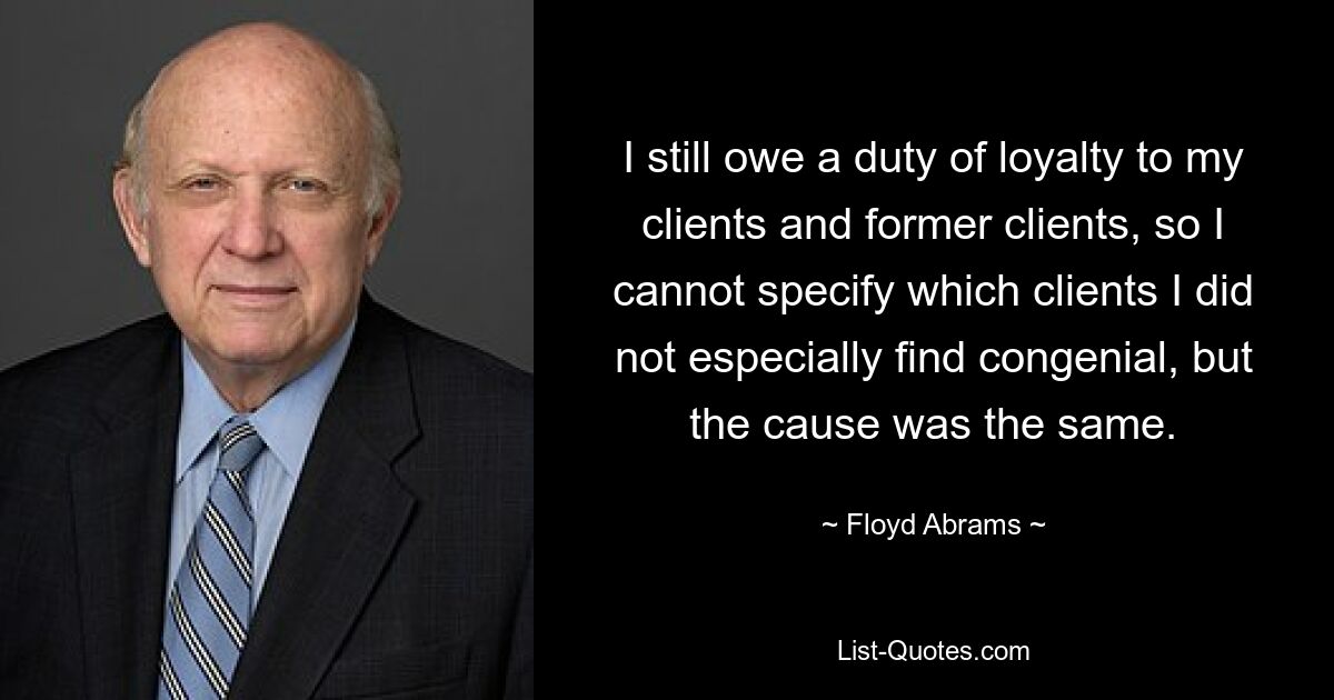 I still owe a duty of loyalty to my clients and former clients, so I cannot specify which clients I did not especially find congenial, but the cause was the same. — © Floyd Abrams