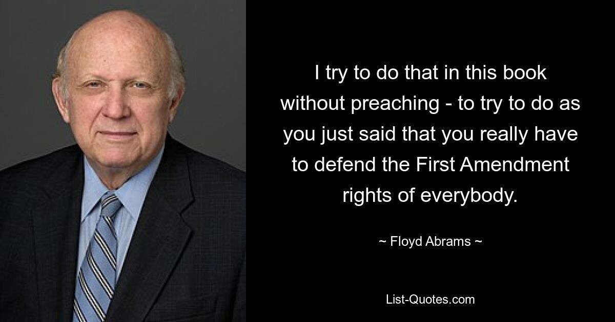 I try to do that in this book without preaching - to try to do as you just said that you really have to defend the First Amendment rights of everybody. — © Floyd Abrams