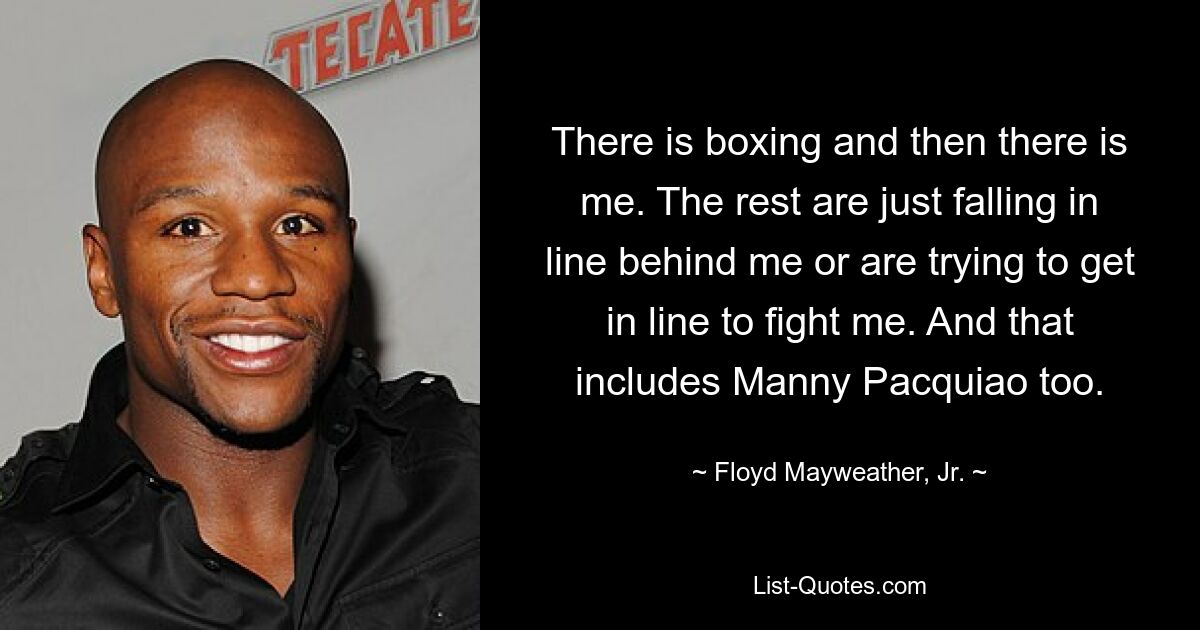 There is boxing and then there is me. The rest are just falling in line behind me or are trying to get in line to fight me. And that includes Manny Pacquiao too. — © Floyd Mayweather, Jr.