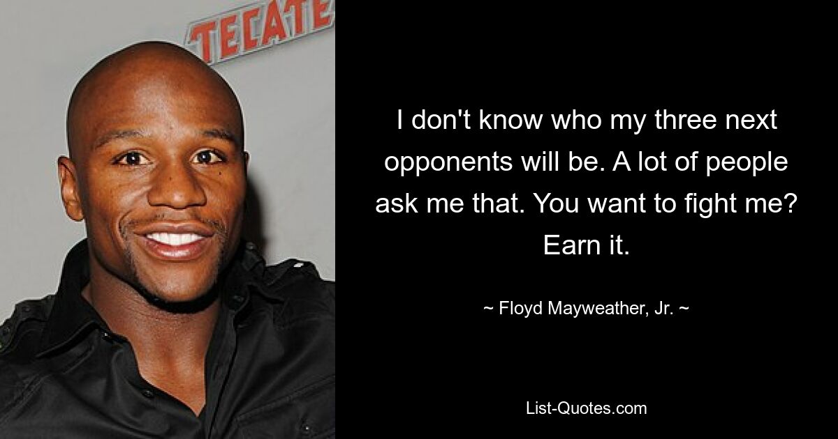 I don't know who my three next opponents will be. A lot of people ask me that. You want to fight me? Earn it. — © Floyd Mayweather, Jr.