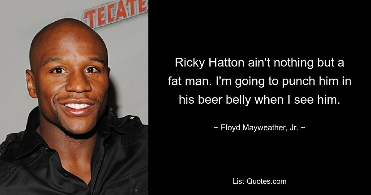 Ricky Hatton ain't nothing but a fat man. I'm going to punch him in his beer belly when I see him. — © Floyd Mayweather, Jr.