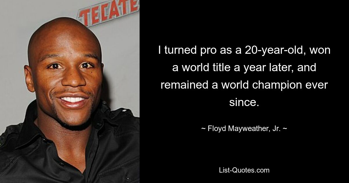 I turned pro as a 20-year-old, won a world title a year later, and remained a world champion ever since. — © Floyd Mayweather, Jr.