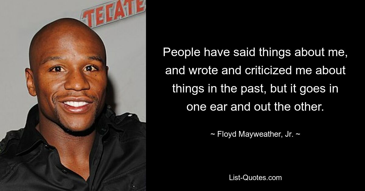 People have said things about me, and wrote and criticized me about things in the past, but it goes in one ear and out the other. — © Floyd Mayweather, Jr.