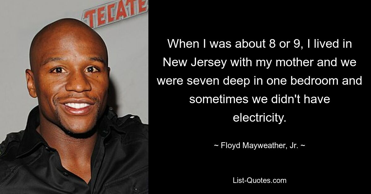 When I was about 8 or 9, I lived in New Jersey with my mother and we were seven deep in one bedroom and sometimes we didn't have electricity. — © Floyd Mayweather, Jr.