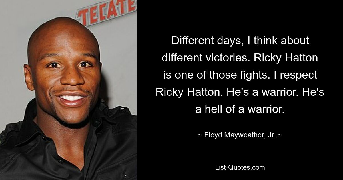 Different days, I think about different victories. Ricky Hatton is one of those fights. I respect Ricky Hatton. He's a warrior. He's a hell of a warrior. — © Floyd Mayweather, Jr.