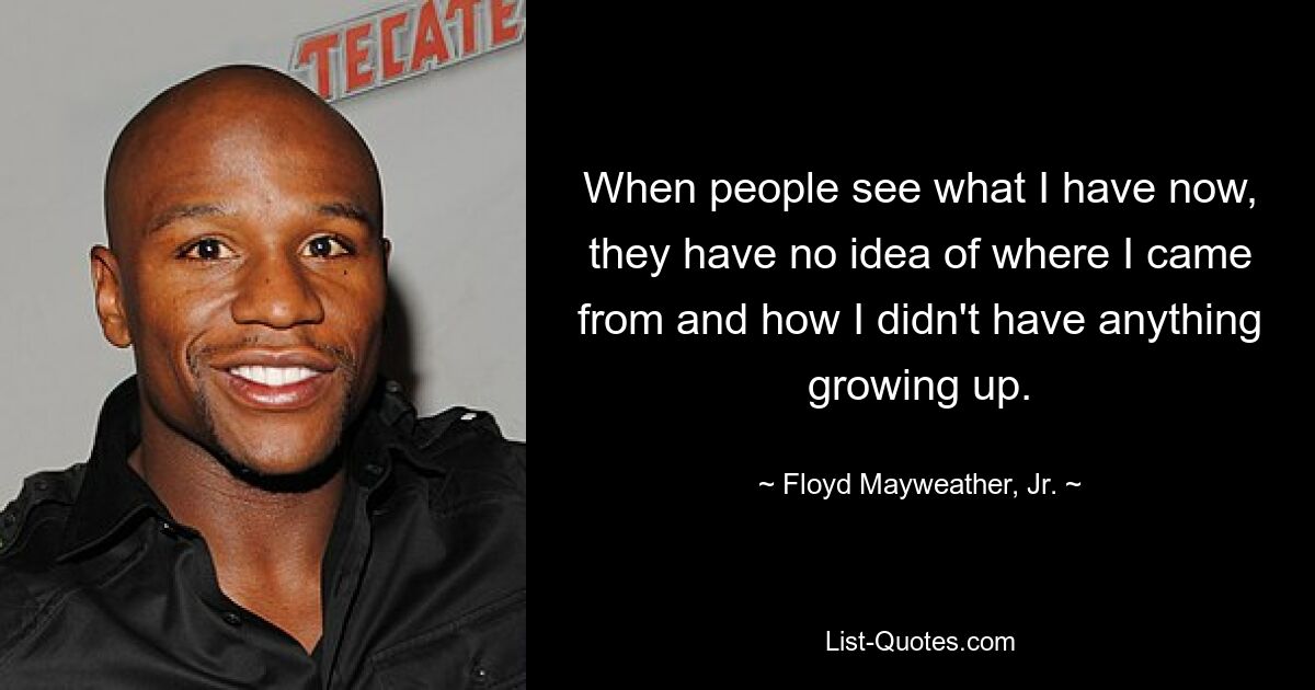 When people see what I have now, they have no idea of where I came from and how I didn't have anything growing up. — © Floyd Mayweather, Jr.